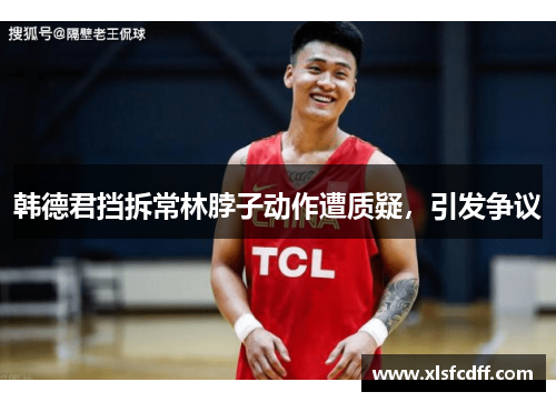 韩德君挡拆常林脖子动作遭质疑，引发争议